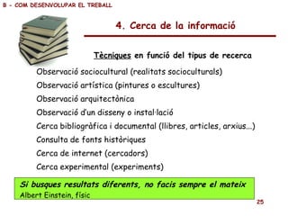 Observació sociocultural (realitats socioculturals)  Observació artística (pintures o escultures) Observació arquitectònica Observació d’un disseny o instal·lació Cerca bibliogràfica i documental (llibres, articles, arxius...) Consulta de fonts històriques Cerca de internet (cercadors) Cerca experimental (experiments) 4. Cerca de la informació Tècniques  en funció del tipus de recerca B - COM DESENVOLUPAR EL TREBALL Si busques resultats diferents, no facis sempre el mateix Albert Einstein, físic 