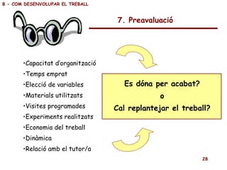 7. Preavaluació Capacitat d’organització Temps emprat Elecció de variables Materials utilitzats Visites programades Experiments realitzats Economia del treball Dinàmica Relació amb el tutor/a Es dóna per acabat? o Cal replantejar el treball? B - COM DESENVOLUPAR EL TREBALL 