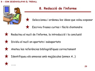 8. Redacció de l’informe Seleccioneu i ordeneu les idees que voleu exposar Escriviu frases curtes i fàcils d’entendre Redacteu el nucli de l’informe, la introducció i la conclusió Dividiu el nucli en apartats i subapartats Anoteu les referències bibliogràfiques correctament Identifiqueu els annexos amb majúscules (annex A…) … .. B - COM DESENVOLUPAR EL TREBALL 