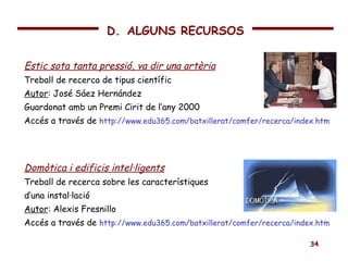 Estic sota tanta pressió, va dir una artèria Treball de recerca de tipus científic Autor : José Sáez Hernández Guardonat amb un Premi Cirit de l’any 2000 Accés a través de  http://www.edu365.com/batxillerat/comfer/recerca/index.htm Domòtica i edificis intel·ligents Treball de recerca sobre les característiques d’una instal·lació Autor : Alexis Fresnillo Accés a través de  http://www.edu365.com/batxillerat/comfer/recerca/index.htm D.   ALGUNS RECURSOS 
