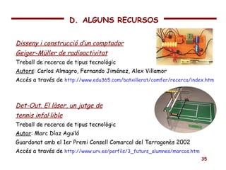 Disseny i construcció d’un comptador Geiger-Müller de radioactivitat Treball de recerca de tipus tecnològic Autors : Carlos Almagro, Fernando Jiménez, Alex Villamor Accés a través de  http://www.edu365.com/batxillerat/comfer/recerca/index.htm Det-Out. El làser, un jutge de tennis infal·lible Treball de recerca de tipus tecnològic Autor : Marc Díaz Aguiló Guardonat amb el 1er Premi Consell Comarcal del Tarragonès 2002  Accés a través de  http://www.urv.es/perfils/3_futurs_alumnes/marcos.htm D.   ALGUNS RECURSOS 