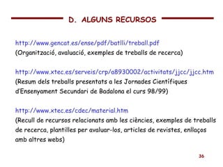 http://www.gencat.es/ense/pdf/batlli/treball.pdf (Organització, avaluació, exemples de treballs de recerca) http://www.xtec.es/serveis/crp/a8930002/activitats/jjcc/jjcc.htm (Resum dels treballs presentats a les Jornades Científiques d’Ensenyament Secundari de Badalona el curs 98/99) http://www.xtec.es/cdec/material.htm (Recull de recursos relacionats amb les ciències, exemples de treballs de recerca, plantilles per avaluar-los, articles de revistes, enllaços amb altres webs) D.   ALGUNS RECURSOS 