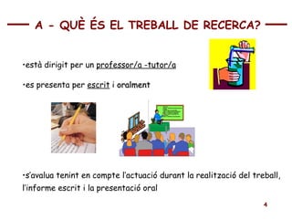 està dirigit per un  professor/a -tutor/a es presenta per  escrit  i  oralment s’avalua tenint en compte l’actuació durant la realització del treball,  l’informe escrit i la presentació oral A  -  Q UÈ ÉS EL TREBALL DE RECERCA ? 