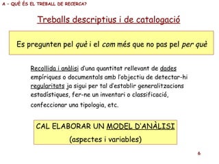 Treballs descriptius i de catalogació Es pregunten pel  què  i el  com  més que no pas pel  per què A – QUÈ ÉS EL TREBALL DE RECERCA? Recollida i anàlisi  d’una quantitat rellevant de  dades empíriques o documentals amb l’objectiu de detectar-hi regularitats  ja sigui per tal d’establir generalitzacions  estadístiques, fer-ne un inventari o classificació, confeccionar una tipologia, etc.   CAL ELABORAR UN  MODEL D’ANÀLISI (aspectes i variables) 