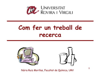 1
Com fer un treball de
recerca
Núria Ruiz Morillas, Facultat de Química, URV
 