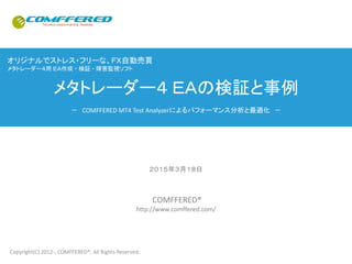 オリジナルでストレス・フリーな、ＦＸ自動売買
メタトレーダー４用 ＥＡ作成 ・ 検証 ・ 障害監視ソフト
メタトレーダー４ ＥＡの検証と事例
－ COMFFERED MT4 Test Analyzerによるパフォーマンス分析と最適化 －
２０１６年１２月９日
COMFFERED®
http://www.comffered.com/
Copyright(C) 2012-, COMFFERED®, All Rights Reserved.
 