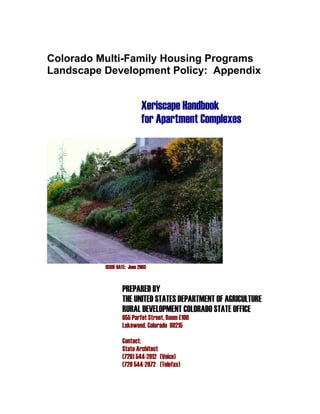 Colorado Multi-Family Housing Programs
Landscape Development Policy: Appendix


                            Xeriscape Handbook
                            for Apartment Complexes




          ISSUE DATE: June 2003


                  PREPARED BY
                  THE UNITED STATES DEPARTMENT OF AGRICULTURE
                  RURAL DEVELOPMENT COLORADO STATE OFFICE
                  655 Parfet Street, Room E100
                  Lakewood, Colorado 80215

                  Contact:
                  State Architect
                  (720) 544-2912 (Voice)
                  (720 544-2972 (Telefax)
 