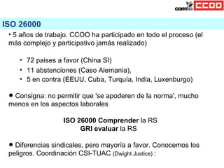 ISO 26000 <ul><li>5 años de trabajo. CCOO ha participado en todo el proceso (el más complejo y participativo jamás realiza...