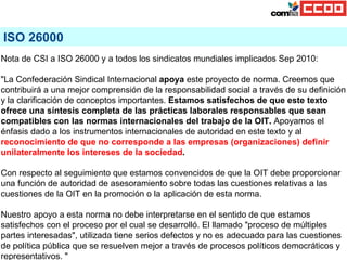 ISO 26000 Nota de CSI a ISO 26000 y a todos los sindicatos mundiales implicados Sep 2010: &quot;La Confederación Sindical ...