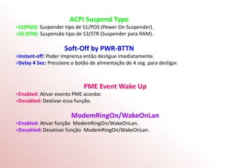 ACPI Suspend Type
>S1(POS): Suspender tipo de S1/POS (Power On Suspender).
>S3 (STR): Suspensão tipo de S3/STR (Suspender para RAM).
Soft-Off by PWR-BTTN
>Instant-off: Poder Imprensa então desligue imediatamente.
>Delay 4 Sec: Pressione o botão de alimentação de 4 seg. para desligar.
PME Event Wake Up
>Enabled: Ativar evento PME acordar.
>Desabled: Destivar essa função.
ModemRingOn/WakeOnLan
>Enabled: Ativar função ModemRingOn/WakeOnLan.
>Desabled: Desativar função ModemRingOn/WakeOnLan.
 