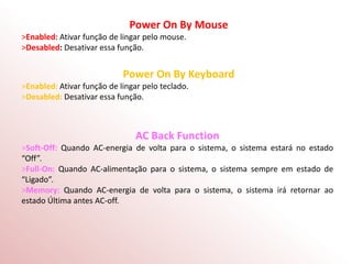 Power On By Mouse
>Enabled: Ativar função de lingar pelo mouse.
>Desabled: Desativar essa função.
Power On By Keyboard
>Enabled: Ativar função de lingar pelo teclado.
>Desabled: Desativar essa função.
AC Back Function
>Soft-Off: Quando AC-energia de volta para o sistema, o sistema estará no estado
“Off”.
>Full-On: Quando AC-alimentação para o sistema, o sistema sempre em estado de
“Ligado”.
>Memory: Quando AC-energia de volta para o sistema, o sistema irá retornar ao
estado Última antes AC-off.
 