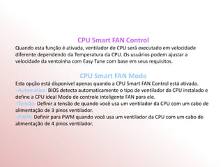 CPU Smart FAN Control
Quando esta função é ativada, ventilador de CPU será executado em velocidade
diferente dependendo da Temperatura da CPU. Os usuários podem ajustar a
velocidade da ventoinha com Easy Tune com base em seus requisitos.
CPU Smart FAN Mode
Esta opção está disponível apenas quando a CPU Smart FAN Control está ativada.
>Automático: BIOS detecta automaticamente o tipo de ventilador da CPU instalado e
define a CPU ideal Modo de controle inteligente FAN para ele.
>Tensão: Definir a tensão de quando você usa um ventilador da CPU com um cabo de
alimentação de 3 pinos ventilador.
>PWM: Definir para PWM quando você usa um ventilador da CPU com um cabo de
alimentação de 4 pinos ventilador.
 