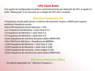 CPU Clock Ratio
Esta opção de configuração irá atribuir automaticamente por detecção de CPU. A opção irá
exibir “Bloqueada” e ler somente se a relação de CPU não é mutável.
Memory Frequency for
>Frequência errada pode tornar o sistema não acessível, limpar o CMOS para superar
problema frequência errada.
>Para FSB frequência (Front Side Bus) = 533.
>2,5 Frequência de Memória = clock Host X 2.5.
>3 Frequência de Memória = clock Host X 3.
>4 Frequência de Memória = clock Host X 4.
>Auto frequência de memória Set pelos dados DRAM SPD.
>Para FSB (Front Side Bus) = frequência de 800MHz.
>1,66 Frequência de Memória = clock Host X 1,66.
>2,00 Frequência de Memória = clock Host X 2,00.
>2,66 Frequência da memória = Host relógio X 2,66.
>Auto frequência de memória Set pelos dados DRAM SPD.
Memory Frequency (Mhz)
Os valores dependem de ” Memory Frequency “.
 