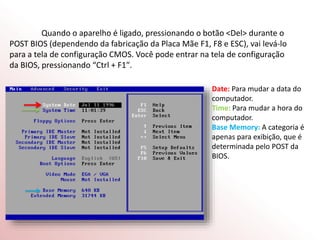 Quando o aparelho é ligado, pressionando o botão <Del> durante o
POST BIOS (dependendo da fabricação da Placa Mãe F1, F8 e ESC), vai levá-lo
para a tela de configuração CMOS. Você pode entrar na tela de configuração
da BIOS, pressionando “Ctrl + F1″.
Date: Para mudar a data do
computador.
Time: Para mudar a hora do
computador.
Base Memory: A categoria é
apenas para exibição, que é
determinada pelo POST da
BIOS.
 