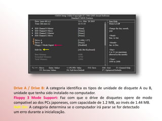 Drive A / Drive B: A categoria identifica os tipos de unidade de disquete A ou B,
unidade que tenha sido instalado no computador.
Floppy 3 Mode Support: Faz com que o drive de disquetes opere de modo
compatível ao dos PCs japoneses, com capacidade de 1.2 MB, ao invés de 1.44 MB.
Holt On: A categoria determina se o computador irá parar se for detectado
um erro durante a inicialização.
 