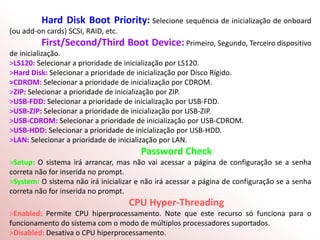Hard Disk Boot Priority: Selecione sequência de inicialização de onboard
(ou add-on cards) SCSI, RAID, etc.
First/Second/Third Boot Device: Primeiro, Segundo, Terceiro dispositivo
de inicialização.
>LS120: Selecionar a prioridade de inicialização por LS120.
>Hard Disk: Selecionar a prioridade de inicialização por Disco Rígido.
>CDROM: Selecionar a prioridade de inicialização por CDROM.
>ZIP: Selecionar a prioridade de inicialização por ZIP.
>USB-FDD: Selecionar a prioridade de inicialização por USB-FDD.
>USB-ZIP: Selecionar a prioridade de inicialização por USB-ZIP.
>USB-CDROM: Selecionar a prioridade de inicialização por USB-CDROM.
>USB-HDD: Selecionar a prioridade de inicialização por USB-HDD.
>LAN: Selecionar a prioridade de inicialização por LAN.
Password Check
>Setup: O sistema irá arrancar, mas não vai acessar a página de configuração se a senha
correta não for inserida no prompt.
>System: O sistema não irá inicializar e não irá acessar a página de configuração se a senha
correta não for inserida no prompt.
CPU Hyper-Threading
>Enabled: Permite CPU hiperprocessamento. Note que este recurso só funciona para o
funcionamento do sistema com o modo de múltiplos processadores suportados.
>Disabled: Desativa o CPU hiperprocessamento.
 