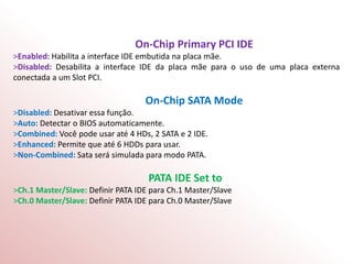 On-Chip Primary PCI IDE
>Enabled: Habilita a interface IDE embutida na placa mãe.
>Disabled: Desabilita a interface IDE da placa mãe para o uso de uma placa externa
conectada a um Slot PCI.
On-Chip SATA Mode
>Disabled: Desativar essa função.
>Auto: Detectar o BIOS automaticamente.
>Combined: Você pode usar até 4 HDs, 2 SATA e 2 IDE.
>Enhanced: Permite que até 6 HDDs para usar.
>Non-Combined: Sata será simulada para modo PATA.
PATA IDE Set to
>Ch.1 Master/Slave: Definir PATA IDE para Ch.1 Master/Slave
>Ch.0 Master/Slave: Definir PATA IDE para Ch.0 Master/Slave
 