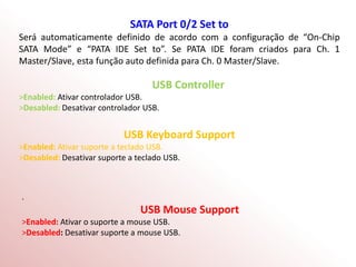 SATA Port 0/2 Set to
Será automaticamente definido de acordo com a configuração de “On-Chip
SATA Mode” e “PATA IDE Set to”. Se PATA IDE foram criados para Ch. 1
Master/Slave, esta função auto definida para Ch. 0 Master/Slave.
USB Controller
>Enabled: Ativar controlador USB.
>Desabled: Desativar controlador USB.
USB Keyboard Support
>Enabled: Ativar suporte a teclado USB.
>Desabled: Desativar suporte a teclado USB.
.
USB Mouse Support
>Enabled: Ativar o suporte a mouse USB.
>Desabled: Desativar suporte a mouse USB.
 
