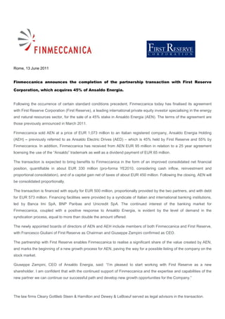 Rome, 13 June 2011


Finmeccanica announces the completion of the partnership transaction with First Reserve

Corporation, which acquires 45% of Ansaldo Energia.


Following the occurrence of certain standard conditions precedent, Finmeccanica today has finalised its agreement
with First Reserve Corporation (First Reserve), a leading international private equity investor specialising in the energy
and natural resources sector, for the sale of a 45% stake in Ansaldo Energia (AEN). The terms of the agreement are
those previously announced in March 2011.

Finmeccanica sold AEN at a price of EUR 1,073 million to an Italian registered company, Ansaldo Energia Holding
(AEH) – previously referred to as Ansaldo Electric Drives (AED) – which is 45% held by First Reserve and 55% by
Finmeccanica. In addition, Finmeccanica has received from AEN EUR 95 million in relation to a 25 year agreement
licensing the use of the “Ansaldo” trademark as well as a dividend payment of EUR 65 million.

The transaction is expected to bring benefits to Finmeccanica in the form of an improved consolidated net financial
position, quantifiable in about EUR 330 million (pro-forma YE2010, considering cash inflow, reinvestment and
proportional consolidation), and of a capital gain net of taxes of about EUR 450 million. Following the closing, AEN will
be consolidated proportionally.

The transaction is financed with equity for EUR 500 million, proportionally provided by the two partners, and with debt
for EUR 573 million. Financing facilities were provided by a syndicate of Italian and international banking institutions,
led by Banca Imi SpA, BNP Paribas and Unicredit SpA. The continued interest of the banking market for
Finmeccanica, coupled with a positive response to Ansaldo Energia, is evident by the level of demand in the
syndication process, equal to more than double the amount offered.

The newly appointed boards of directors of AEN and AEH include members of both Finmeccanica and First Reserve,
with Francesco Giuliani of First Reserve as Chairman and Giuseppe Zampini confirmed as CEO.

The partnership with First Reserve enables Finmeccanica to realise a significant share of the value created by AEN,
and marks the beginning of a new growth process for AEN, paving the way for a possible listing of the company on the
stock market.

Giuseppe Zampini, CEO of Ansaldo Energia, said: “I’m pleased to start working with First Reserve as a new
shareholder. I am confident that with the continued support of Finmeccanica and the expertise and capabilities of the
new partner we can continue our successful path and develop new growth opportunities for the Company.”



The law firms Cleary Gottlieb Steen & Hamilton and Dewey & LeBoeuf served as legal advisors in the transaction.
 