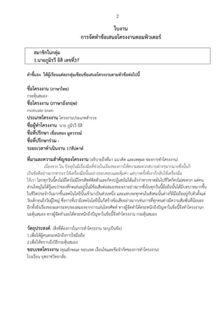 2
ใบงาน
การจัดทาข้อเสนอโครงงานคอมพิวเตอร์
สมาชิกในกลุ่ม
1.นายภูมิรวี อิสิ เลขที่37
คาชี้แจง ให้ผู้เรียนแต่ละกลุ่มเขียนข้อเสนอโครงงานตามหัวข้อต่อไปนี้
ชื่อโครงงาน (ภาษาไทย)
กระตุ้นสมอง
ชื่อโครงงาน (ภาษาอังกฤษ)
motivate brain
ประเภทโครงงาน โครงงานประเภทสารวจ
ชื่อผู้ทาโครงงาน นาย ภูมิรวี อิสิ
ชื่อที่ปรึกษา เขื่อนทอง มูลวรรณ์
ชื่อที่ปรึกษาร่วม -
ระยะเวลาดาเนินงาน 17สัปดาห์
ที่มาและความสาคัญของโครงงาน (อธิบายถึงที่มา แนวคิด และเหตุผล ของการทาโครงงาน)
เนื่องจาก ใน ปัจจุบันมีเรื่องมือที่ช่วยในเรื่องของการให้ความสะดวกสบายต่างๆมากมายซึ่งนั้นก็
เป็นข้อดีอย่างมากหากเราใช้เครื่องมือนั้นอย่างรอบคอบและคุ้มค่า แต่บางครั้งที่เราก็กลับให้เครื่องมือ
ใช้เรา โลกทุกวันนี้คงไม่มีใครไม่มีโทรสัพท์ติดตัวและก็คงปฎิเสธไม่ได้แล้วว่าหากขาดมันไปชีวิตก็คงไม่สะดวก แต่คน
ส่วนใหญ่ไม่ได้รู้เลยว่าของที่กดเล่นอยู่นั้นมีข้อเสียต่อสมองของเราอย่างมากซึ่งในทุกวันนี้มือถือนั้นได้มีบทบาทมากขึ้น
ในชีวิตประจาวันมากขึ้นเทคโนโลยีนั้นเข้ามาเป็นส่วนหนึ่ง และแทบจะทุกคนในสังคมนั้นต่างก็มีมือถืออยู่กับตัวตั้งแต่
วัยเด็กจนถึงวัยผู้ใหญ่ ซึ่งการที่เรามีเทคโนโลยีนั้นก็สร้างข้อเสียอย่างมากเช่นการที่ทุกคนต่างมีความสัมพันที่น้อยลง
อีกทั้งยังเรื่องของผลกระทบของสมองจากการเล่นโทรศัพท์ ทางผู้จัดทาได้ตระหนักถึงปัญหาในข้อนี้จึงทาโครงงานก
นะตุ้นสมอง ทางผู้จัดทาเลยได้ตระหนักถึงปัญหาในข้อนี้จึงทาโครงงาน กระตุ้นสมอง
วัตถุประสงค์ (สิ่งที่ต้องการในการทาโครงงาน ระบุเป็นข้อ)
1.เพื่อให้ผู้คนตระหนักถึงการใชมือถือ
2.เพื่อให้ทราบถึงวิธีกระตุ้นสมอง
ขอบเขตโครงงาน (คุณลักษณะ ขอบเขต เงื่อนไขและข้อจากัดของการทาโครงงาน)
โรงเรียน ยุพราชวิทยาลัย
 