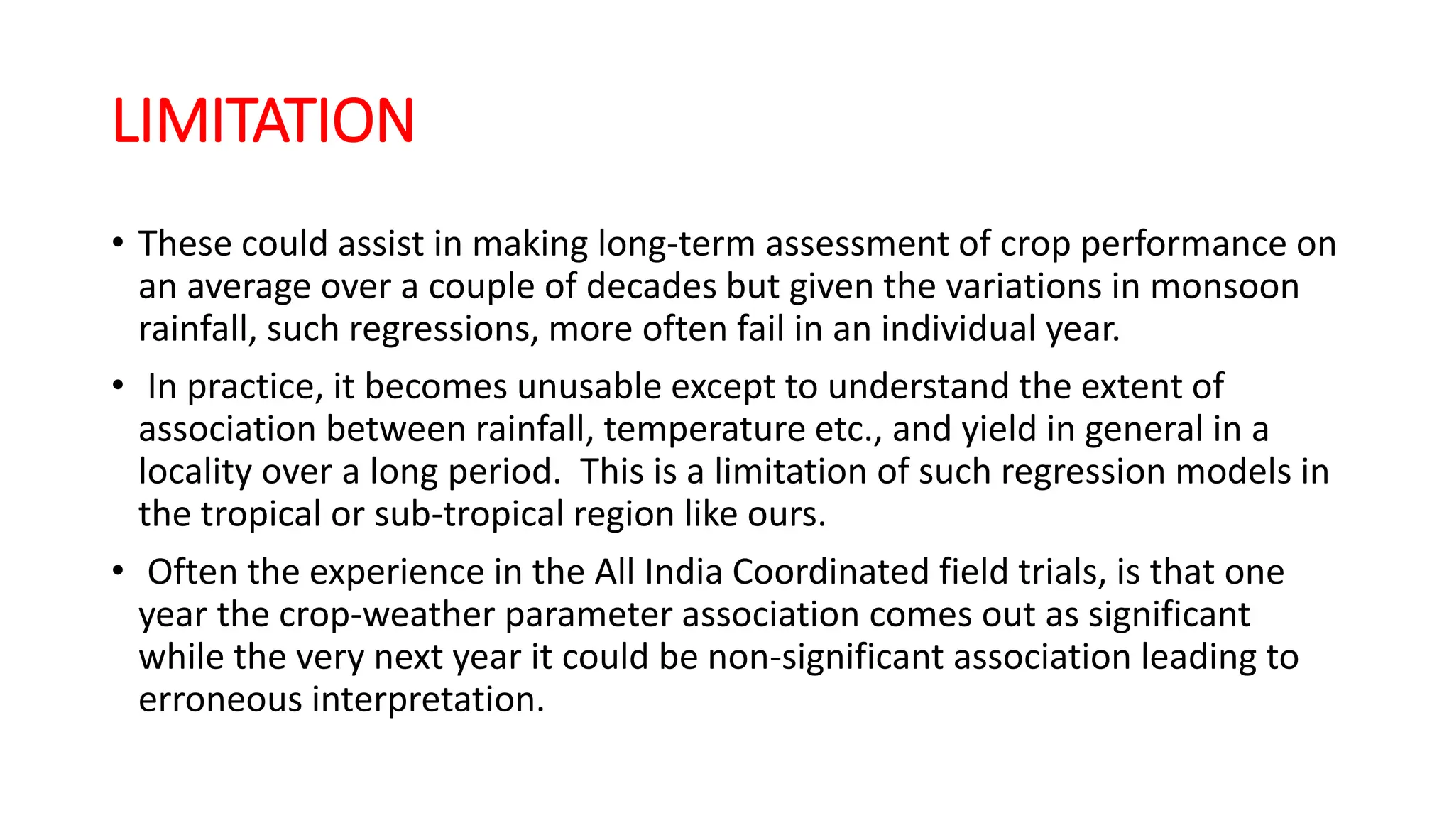 LIMITATION
• These could assist in making long-term assessment of crop performance on
an average over a couple of decades but given the variations in monsoon
rainfall, such regressions, more often fail in an individual year.
• In practice, it becomes unusable except to understand the extent of
association between rainfall, temperature etc., and yield in general in a
locality over a long period. This is a limitation of such regression models in
the tropical or sub-tropical region like ours.
• Often the experience in the All India Coordinated field trials, is that one
year the crop-weather parameter association comes out as significant
while the very next year it could be non-significant association leading to
erroneous interpretation.
 