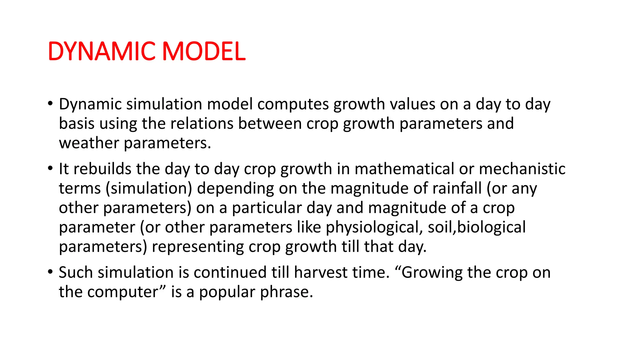 DYNAMIC MODEL
• Dynamic simulation model computes growth values on a day to day
basis using the relations between crop growth parameters and
weather parameters.
• It rebuilds the day to day crop growth in mathematical or mechanistic
terms (simulation) depending on the magnitude of rainfall (or any
other parameters) on a particular day and magnitude of a crop
parameter (or other parameters like physiological, soil,biological
parameters) representing crop growth till that day.
• Such simulation is continued till harvest time. “Growing the crop on
the computer” is a popular phrase.
 