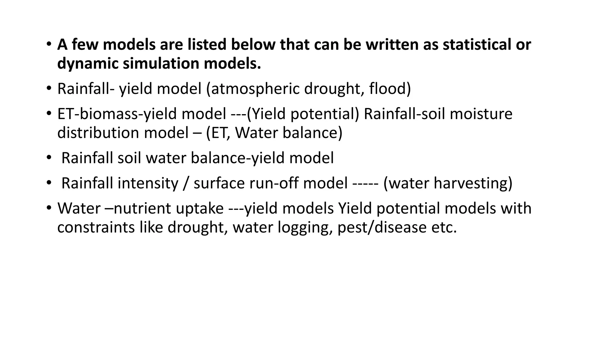 • A few models are listed below that can be written as statistical or
dynamic simulation models.
• Rainfall- yield model (atmospheric drought, flood)
• ET-biomass-yield model ---(Yield potential) Rainfall-soil moisture
distribution model – (ET, Water balance)
• Rainfall soil water balance-yield model
• Rainfall intensity / surface run-off model ----- (water harvesting)
• Water –nutrient uptake ---yield models Yield potential models with
constraints like drought, water logging, pest/disease etc.
 