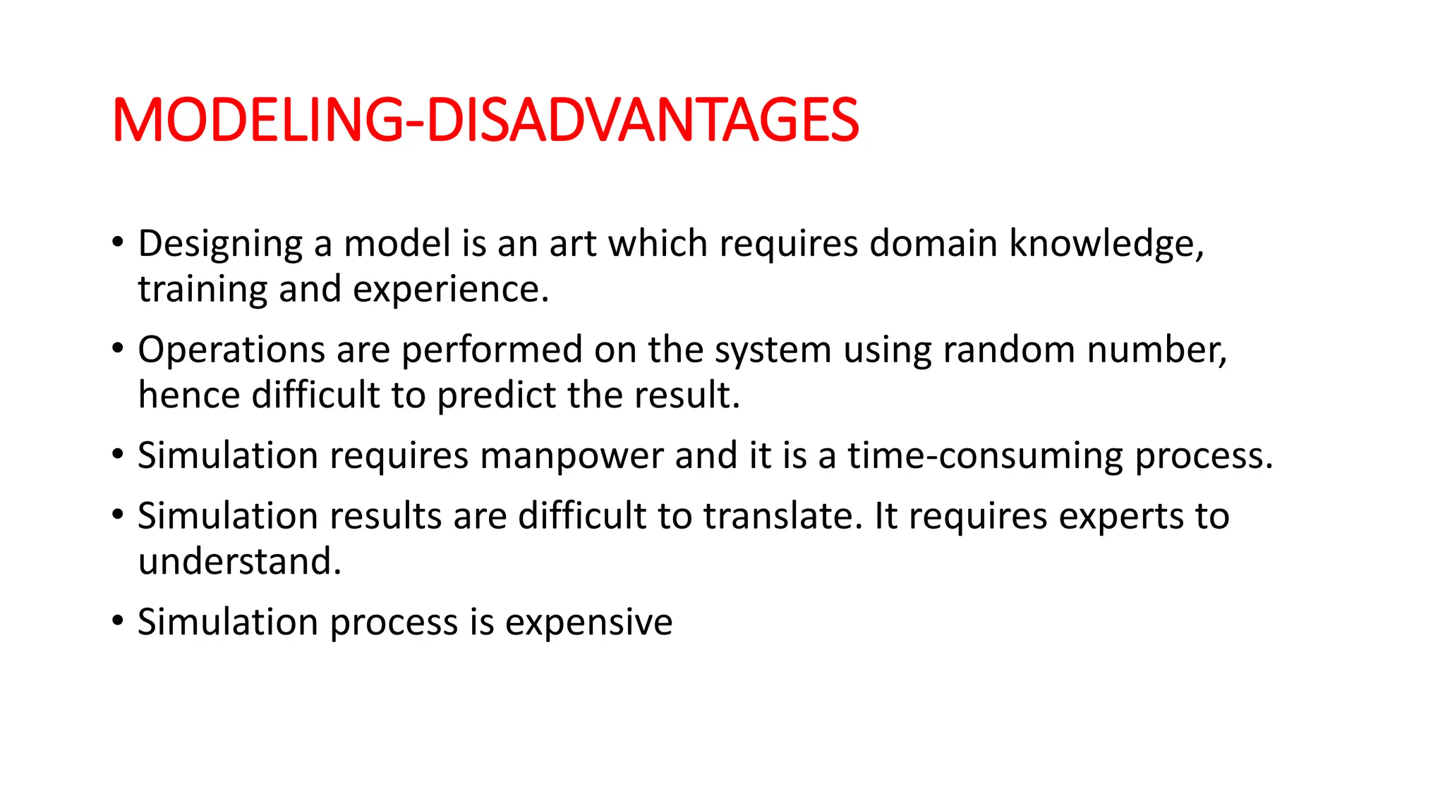 MODELING-DISADVANTAGES
• Designing a model is an art which requires domain knowledge,
training and experience.
• Operations are performed on the system using random number,
hence difficult to predict the result.
• Simulation requires manpower and it is a time-consuming process.
• Simulation results are difficult to translate. It requires experts to
understand.
• Simulation process is expensive
 