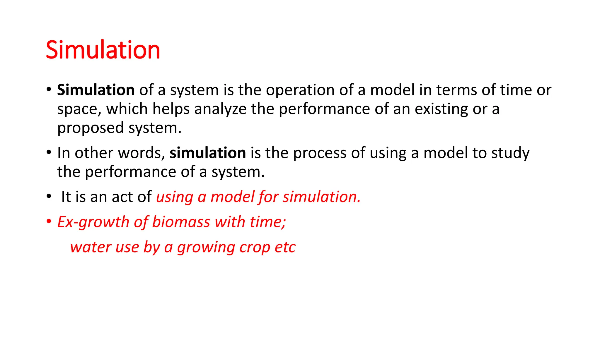 Simulation
• Simulation of a system is the operation of a model in terms of time or
space, which helps analyze the performance of an existing or a
proposed system.
• In other words, simulation is the process of using a model to study
the performance of a system.
• It is an act of using a model for simulation.
• Ex-growth of biomass with time;
water use by a growing crop etc
 