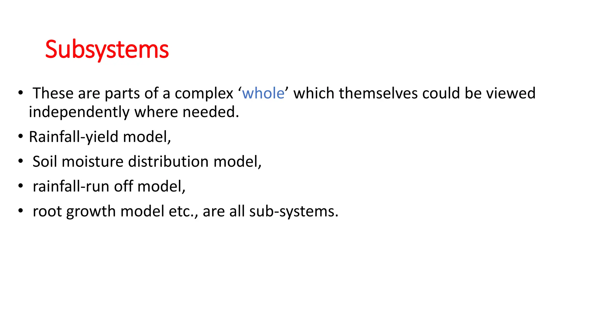 Subsystems
• These are parts of a complex ‘whole’ which themselves could be viewed
independently where needed.
• Rainfall-yield model,
• Soil moisture distribution model,
• rainfall-run off model,
• root growth model etc., are all sub-systems.
 