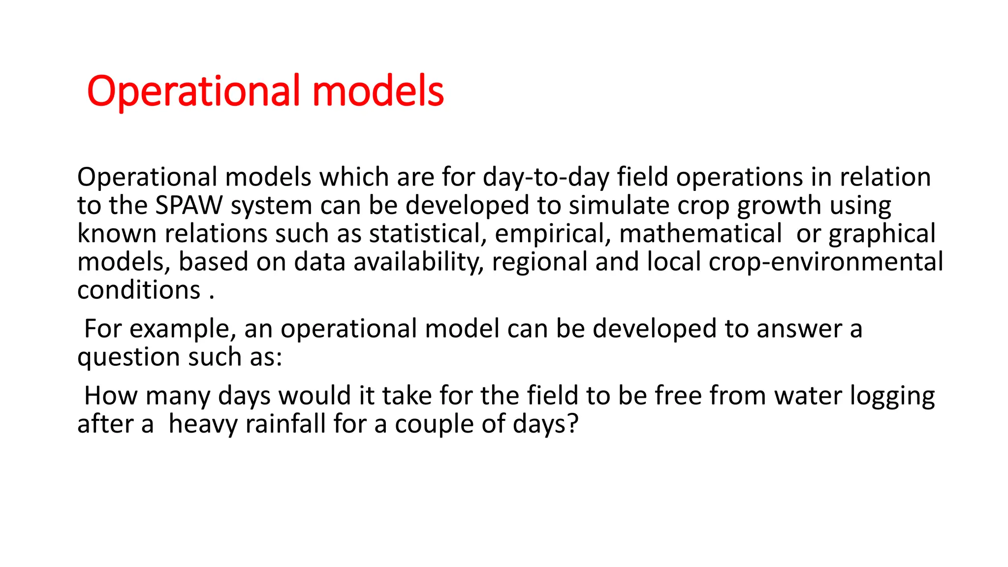 Operational models
Operational models which are for day-to-day field operations in relation
to the SPAW system can be developed to simulate crop growth using
known relations such as statistical, empirical, mathematical or graphical
models, based on data availability, regional and local crop-environmental
conditions .
For example, an operational model can be developed to answer a
question such as:
How many days would it take for the field to be free from water logging
after a heavy rainfall for a couple of days?
 