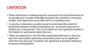 LIMITATION
• These could assist in making long-term assessment of crop performance on
an average over a couple of decades but given the variations in monsoon
rainfall, such regressions, more often fail in an individual year.
• In practice, it becomes unusable except to understand the extent of
association between rainfall, temperature etc., and yield in general in a
locality over a long period. This is a limitation of such regression models in
the tropical or sub-tropical region like ours.
• Often the experience in the All India Coordinated field trials, is that one
year the crop-weather parameter association comes out as significant
while the very next year it could be non-significant association leading to
erroneous interpretation.
 