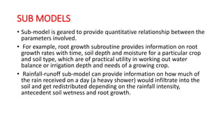 SUB MODELS
• Sub-model is geared to provide quantitative relationship between the
parameters involved.
• For example, root growth subroutine provides information on root
growth rates with time, soil depth and moisture for a particular crop
and soil type, which are of practical utility in working out water
balance or irrigation depth and needs of a growing crop.
• Rainfall-runoff sub-model can provide information on how much of
the rain received on a day (a heavy shower) would infiltrate into the
soil and get redistributed depending on the rainfall intensity,
antecedent soil wetness and root growth.
 