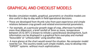 GRAPHICAL AND CHECKLIST MODELS
• Besides simulation models, graphical, parametric or checklist models are
also useful in day-to-day work in field operational decisions.
• These are developed from thumb rules from past experience and simple
relations between crop growth and related environmental parameters.
• For example, at a particular growth stage of crop, afternoon humidity
more than 60percent, a brief rainfall of 3mm or more, temperature
between 25 to 30°C is known to initiate a pest/disease development, Such
information can be displayed in a graphical form everyday and marked
‘favourable’ or ‘unfavourable’ using weather data.
• A mere glance at the chart would reveal the situation. No computer model
need be run. The country needs such simple models, easy to develop into
“EXPERT” systems without much sophistication.
 