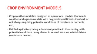 CROP ENVIRONMENT MODELS
• Crop weather models is designed as operational models that needs
weather and agronomic data with no genetic coefficients involved, or
not always requiring potential conditions of moisture or nutrients
etc.,
• Rainfed agriculture being a dominant practice in the country, with
potential conditions being absent in several seasons, rainfall driven
models are needed.
 