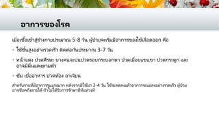 อาการของโรค
เมื่อเชื้อเข้าสู่ร่างกายประมาณ 5-8 วัน ผู้ป่วยจะเริ่มมีอาการของไข้เลือดออก คือ
 ไข้ขึ้นสูงอย่างรวดเร็ว ติดต่อกันประมาณ 3-7 วัน
 หน้าแดง ปวดศีรษะ บางคนจะบ่นปวดรอบกระบอกตา ปวดเมื่อยแขนขา ปวดกระดูก และ
อาจมีผื่นแดงตามตัว
 ซึม เบื่ออาหาร ปวดท้อง อาเจียน
สาหรับรายที่มีอาการรุนแรงมาก หลังจากมีไข้มา 3-4 วัน ไข้จะลดลงแล้วอาการจะแย่ลงอย่างรวดเร็ว ผู้ป่วย
อาจช็อคถึงตายได้ ถ้าไม่ได้รับการรักษาที่ทันท่วงที
 