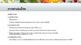 การดาเนินโรค
แบ่งเป็ น 3 ระยะ
1. ระยะไข้(2-7วัน)
 ไข้สูงลอยทันที
 ในเด็กเล็ก หรือผู้ป่วยที่เคยมีประวัติเคยชักมาก่อน อาจมีอาการชักจากไข้สูงได้
2. ระยะวิกฤต (1-2วัน)
 ไข้จะลดลงอย่างรวดเร็ว ตัวจะเย็น ผู้ป่วยอาจมีอาการได้2 แบบ
 ช็อค ผู้ป่วยจะมีอาการปวดท้องรุนแรง อาเจียน กระหายน้า กระสับกระส่าย ปัสสาวะออกน้อย
 ไม่ช็อค ผู้ป่วยจะมีอาการไม่รุนแรง ซึม อาเจียน ปวดท้องเล็กน้อย เป็ นระยะเวลาหนึ่ง แล้วจะดีขึ้น
เข้าสู่ระยะฟื้นตัวได้เร็ว ระยะนี้กินเวลา 1-2 วัน
3. ระยะฟื้นตัวตัว (2-3วัน)
 หลังจากไข้ลด 2-3 วัน อาการทั่วไปจะดีขึ้นรับประทานอาหารได้ปัสสาวะออกมากขึ้น อาจมีผื่นแดง คันตามมือ เท้า ลาตัวได้
 