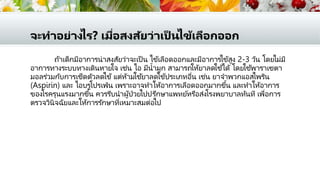 จะทาอย่างไร? เมื่อสงสัยว่าเป็ นไข้เลือกออก
ถ้าเด็กมีอาการน่าสงสัยว่าจะเป็ น ไข้เลือดออกและมีอาการไข้สูง 2-3 วัน โดยไม่มี
อาการทางระบบทางเดินหายใจ เช่น ไอ มีน้ามูก สามารถให้ยาลดใช้ได้ โดยใช้พาราเซตา
มอลร่วมกับการเช็ดตัวลดไข้แต่ห้ามใช้ยาลดไข้ประเภทอื่น เช่น ยาจาพวกแอสไพริน
(Aspirin) และ ไอบรูโปรเฟ่น เพราะอาจทาให้อาการเลือดออกมากขึ้น และทาให้อาการ
ของโรครุนแรงมากขึ้น ควรรีบนาผู้ป่วยไปปรึกษาแพทย์หรือส่งโรงพยาบาลทันที เพื่อการ
ตรวจวินิจฉัยและให้การรักษาที่เหมาะสมต่อไป
 