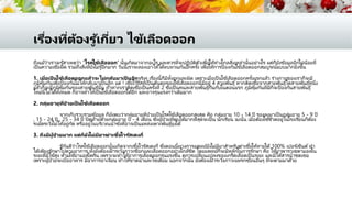 เรื่องที่ต้องรู ้เกี่ยว ไข้เลือดออก
ถึงแม้ว่าเราจะรู้สาเหตุว่า 'โรคไข้เลือออก' นั้นเกิดมาจากอะไร และควรที่จะปฏิบัติตัวเพื่อให้ห่างไกลสิ่งเหล่านั้นอย่างไร แต่ก็ยังข้อมูลอีกไม่น้อยที่
เป็ นความเชื่อผิด รวมถึงสิ่งที่ยังไม่รู้อีกมาก วันนี้เราจะลองเอาให้ได้ทบทวนกันอีกครั้ง เพื่อให้การป้ องกันไข้เลือดออกสมบูรณ์แบบมากยิ่งขึ้น
1. เมื่อเป็ นไข้เลือดออกแล้วจะไม่กลับมาเป็ นอีกจริงๆ เรื่องนี้ก็มีทั้งถูกและผิด เพราะเมื่อเป็ นไข้เลือดออกครั้งแรกแล้ว ร่างกายของเราก็จะมี
ภูมิคุ้มกันเพื่อป้ องกันไม่ให้กลับมาเป็ นอีก แต่ ! เชื้อไว้รัสที่เป็ นต้นตอของไข้เลือดออกนี้มีอยู่ 4 สายพันธุ์หากติดเชื้อจากสายพันธุ์ใดสายพันธุ์หนึ่ง
แล้วก็จะมีภูมิคุ้มกันของสายพันธ์นั้น ถ้าหากเราติดเชื้อเป็ นครั้งที่ 2 ซึ่งเป็ นคนละสายพันธุ์กันกับในตอนแรก ภูมิคุ้มกันที่มีก็จะป้ องกันสายพันธุ์
ใหม่นี้ไม่ได้ทั้งหมด ก็อาจทาให้เป็ นไข้เลือดออกได้อีก และอาจรุนแรงกว่าเดิมมาก
2. กลุ่มอายุที่ป่ วยเป็ นไข้เลือดออก
จากเก็บรวบรวมข้อมูล ก็ยังพบว่ากลุ่มอายุที่ป่วยเป็ นโรคไข้เลือดออกสูงสุด คือ กลุ่มอายุ 10 - 14 ปี รองลงมาเป็ นกลุ่มอายุ 5 - 9 ปี
, 15 - 24 ปี , 25 - 34 ปี ปิดท้ายด้วยกลุ่มอายุ 0 - 4 เดือน ซึ่งผู้ป่วยที่พบได้มากที่สุดจะเป็ น นักเรียน ฉะนั้น เมื่อต้องใช ้ชีวตอยู่ในโรงเรียนก็ต้อง
ระมัดระวังไม่ให้อยู่กัด หรืออยู่ในบริเวณน้าขังที่อาจเป็ นแหล่งเพาะพันธุ์ยุงได้
3. ถึงมีผู้ป่ วยมาก แต่ก็ยังไม่มียาฆ่าเชื้อไวรัสเดงกี่
รู้กันดีว่าโรคไข้เลือดออกนั้นเกิดจากเชื้อไวรัสเดงกี่ ซึ่งตอนนี้ทางการแพทย์ยังไม่มียาสาหรับฆ่าเชื้อให้หายได้ 100% เปอร ์เซ็นต์ทา
ได้เพียงรักษาไปตามอาการ ทั้งยังต้องเฝ้ าระวังภาวะช็อกและเลือดออกอย่างใกล้ชิด โดยแพทย์ก็จะมีหลักในการรักษา คือ ให้ยาพาราเซตามอลใน
ระยะที่มีไข้สูง ห้ามใช ้ยาแอสไพริน เพราะจะทาให้อาการเลือดออกรุนแรงขึ้น ดูการเปลี่ยนแปลงของเกร็ดเลือดเป็ นระยะ และมีให้สารน้าชดเชย
เพราะผู้ป่วยจะเบื่ออาหาร มีอาการอาเจียน ทาให้ขาดน้าและโซเดียม นอกจากนั้น ยังต้องเฝ้ าระวังภาวะแทรกซ ้อนอื่นๆ ที่จะตามมาด้วย
 