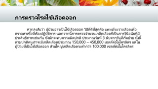 การตรวจโรคไข้เลือดออก
หากสงสัยว่า ผู้ป่วยอาจเป็ นไข้เลือดออก วิธีที่ดีที่สุดคือ แพทย์จะเจาะเลือดเพื่อ
ตรวจหาเชื้อที่ห้องปฏิบัติการ นอกจากนี้การตรวจจานวนเกล็ดเลือดก็เป็ นการวินิจฉัยที่มี
ประสิทธิภาพเช่นกัน ซึ่งมักจะพบความผิดปกติ ประมาณวันที่ 3 นับจากวันที่เริ่มป่วย ทั้งนี้
ตามปกติคนเราจะมีเกล็ดเลือดประมาณ 150,000 – 450,000 เซลล์ต่อไมโครลิตร แต่ใน
ผู้ป่วยที่เป็ นไข้เลือดออก ส่วนใหญ่เกล็ดเลือดจะต่ากว่า 100,000 เซลล์ต่อไมโครลิตร
 