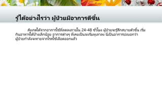 รู ้ได้อย่างไรว่า ผู้ป่ วยมีอาการดีขึ้น
สังเกตได้จากอาการไข้ที่ลดลงภายใน 24-48 ชั่วโมง ผู้ป่วยจะรู้สึกสบายตัวขึ้น เริ่ม
กินอาหารได้บ้างเล็กน้อย อาการต่างๆ ที่เคยเป็ นจะเริ่มทุเลาลง นี่เป็ นอาการบ่งบอกว่า
ผู้ป่วยกาลังจะหายจากโรคไข้เลือดออกแล้ว
 