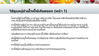 วิธีดูแลผู้ป่ วยโรคไข้เลือดออก (หน้า 1)
 ในช่วงที่ผู้ป่วยมีไข้สูง บางรายอาจมีอาการชัก โดยเฉพาะเด็กที่เคยมีประวัติการชักมา
ก่อน ดังนั้นจึงจาเป็ นที่จะต้องให้ยาลดไข้
 ควรให้ผู้ป่วยดื่มน้ามากๆ เนื่องจากผู้ป่วยส่วนใหญ่จะมีไข้และมีอาการเบื่ออาหาร รวมทั้ง
อาเจียนจึงทาให้ร่างกายขาดน้าในปริมาณมาก ดังนั้นจึงควรชดเชยน้าด้วยการให้ดื่มน้า
ผลไม้หรือสารละลายผงน้าตาลเกลือแร่
 หมั่นติดตามอาการของผู้ป่วยอย่างใกล้ชิด เพื่อป้องกันภาวะช็อก
 ต้องให้ผู้ป่วยอยู่ในที่ปลอดยุง ควรมีมุ้งลวด หรือกางมุ้งเพื่อป้องกันยุงและการแพร่ระบาด
ของโรค
 ควรให้ผู้ป่วยอยู่ในที่ที่มีอากาศถ่ายเทสะดวก
 ควรให้ผู้ป่วยพักผ่อนมากๆ หลีกเลี่ยงการทากิจกรรมนอกบ้าน
 