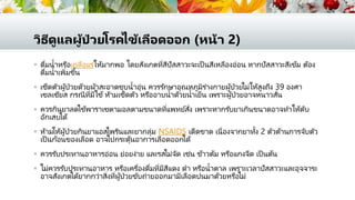 วิธีดูแลผู้ป่ วยโรคไข้เลือดออก (หน้า 2)
 ดื่มน้าหรือเกลือแร่ให้มากพอ โดยสังเกตที่สีปัสสาวะจะเป็ นสีเหลืองอ่อน หากปัสสาวะสีเข้ม ต้อง
ดื่มน้าเพิ่มขึ้น
 เช็ดตัวผู้ป่วยด้วยผ้าสะอาดชุบน้าอุ่น ควรรักษาอุณหภูมิร่างกายผู้ป่วยไม่ให้สูงถึง 39 องศา
เซลเซียส กรณีที่มีไข้ ห้ามเช็ดตัว หรืออาบน้าด้วยน้าเย็น เพราะผู้ป่วยอาจหนาวสั่น
 ควรกินยาลดไข้พาราเซตามอลตามขนาดที่แพทย์สั่ง เพราะหากรับยาเกินขนาดอาจทาให้ตับ
อักเสบได้
 ห้ามให้ผู้ป่วยกินยาแอสไพรินและยากลุ่ม NSAIDS เด็ดขาด เนื่องจากยาทั้ง 2 ตัวต้านการจับตัว
เป็ นก้อนของเลือด อาจไปกระตุ้นอาการเลือดออกได้
 ควรรับประทานอาหารอ่อน ย่อยง่าย และรสไม่จัด เช่น ข้าวต้ม หรือแกงจืด เป็ นต้น
 ไม่ควรรับประทานอาหาร หรือเครื่องดื่มที่มีสีแดง ดา หรือน้าตาล เพราะเวลาปัสสาวะและอุจจาระ
อาจสังเกตได้ยากกว่าสิ่งที่ผู้ป่วยขับถ่ายออกมามีเลือดปนมาด้วยหรือไม่
 
