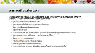 อาการเตือนที่รุนแรง
หากอาการของผู้ป่ วยไม่ดีขึ้น มีไข้สูงต่อเนื่อง และมีอาการเตือนที่รุนแรง ให้รีบพา
ผู้ป่ วยไปโรงพยาบาลโดยด่วน ซึ่งอาการจะมีดังนี้
 ผู้ป่วยมีอาการซึม หรืออ่อนเพลียมากขึ้น
 ผู้ป่วยสามารถดื่มน้า หรือรับประทานอาหารได้น้อยลง
 มีอาการคลื่นไส้และอาเจียนตลอดเวลา
 มีอาการปวดท้องมาก
 เลือดออกผิดปกติ เช่น เลือดกาเดาไหล อาเจียนเป็ นเลือด หรือถ่ายอุจจาระเป็ นสีดามีเลือดปน
 ผู้ป่วยปัสสาวะน้อยลง หรือไม่ปัสสาวะเลยในระยะ 4-6 ชั่วโมง
 ผู้ป่วยกระหายน้าอยู่ตลอดเวลา
 กระสับกระส่าย หงุดหงิด หรือเอะอะโวยวาย
 หากเป็ นผู้ป่วยเด็กอาจร ้องกวนตลอดเวลา
 มีอาการตัวเย็นชื้น เหงื่อออก สีผิวคล้าลง ตัวลาย ในขั้นนี้อาจเกิดอาการช็อกได้
 