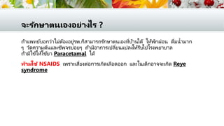 จะรักษาตนเองอย่างไร ?
ถ้าแพทย์บอกว่าไม่ต้องอยู่รพ.ก็สามารถรักษาตนเองที่บ้านได้ ให้พักผ่อน ดื่มน้ามาก
ๆ วัดความดันและชีพจรบ่อยๆ ถ้ามีอาการเปลี่ยนแปลงให้รีบไปโรงพยาบาล
ถ้ามีไข้ให้ใช้ยา Paracetamal ได้
ห้ามใช้ NSAIDS เพราะเสี่ยงต่อการเกิดเลือดออก และในเด็กอาจจะเกิด Reye
syndrome
 