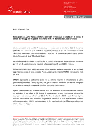 Roma, 2 gennaio 2013



Finmeccanica: Alenia Aermacchi firma con Elbit Systems un contratto di 140 milioni di
dollari per il supporto logistico della flotta di M-346 della Forza Aerea israeliana




Alenia Aermacchi, una società Finmeccanica, ha firmato con la israeliana Elbit Systems Ltd.
(NASDAQ and TASE: ESLT) un contratto di supporto logistico (CLS) per i 30 addestratori avanzati M-
346 ordinati dal Ministero della Difesa israeliano a luglio 2012. Il contratto ha un valore, per la quota di
Alenia Aermacchi, di circa 140 milioni di dollari.


Le attività di supporto logistico, che prevedono la fornitura, riparazione e revisione di parti di ricambio
per i 30 M-346 israeliani, saranno erogate in collaborazione con la società Elbit Systems.


I 30 velivoli M-346 ordinati dal Ministero della Difesa israeliano andranno a sostituire gli A-4 Skyhawk,
oggi in servizio presso la forza aerea del Paese. La consegna del primo M-346 è prevista per la metà
del 2014.


L’M-346 rappresenta la piattaforma ideale per un sistema integrato di addestramento di ultima
generazione (Integrated Training System) che, grazie alla sua flessibilità, può essere configurato
anche per ruoli operativi come velivolo da difesa avanzato a costi contenuti.


Il primo contratto dell’M-346 risale alla fine del 2009, per la fornitura all’Aeronautica Militare italiana di
un primo lotto di sei velivoli e del sistema di addestramento a terra. Le consegne dei primi due
esemplari sono avvenute all’inizio del 2012. Alla fine di settembre 2010 è stato firmato il primo
contratto internazionale con il Governo di Singapore per la fornitura di 12 M-346 e dei relativi sistemi di
addestramento a terra (GBTS), mentre a giugno 2011 è stato finalizzato con ST Aerospace il contratto
relativo al supporto logistico.




Finmeccanica ha un ruolo di primo piano nell’industria mondiale dell’aerospazio, difesa e sicurezza partecipa nei grandi programmi internazionali sia attraverso
le proprie società operative sia con partnership in Europa e negli USA. Leader nella progettazione e produzione di elicotteri, elettronica per la difesa e sicurezza,
velivoli civili e militari, aerostrutture, satelliti, infrastrutture spaziali, sistemi di difesa, è il primo gruppo italiano nell’alta tecnologia, con asset produttivi e
competenze di rilievo anche nei settori trasporti ed energia. Quotata alla Borsa di Milano, al 31 dicembre 2011 Finmeccanica impiegava 70.474 addetti, di cui
40.224 in Italia, circa 10.450 negli USA, oltre 9.300 in UK, circa 3.700 in Francia, circa 3.250 in Polonia e 964 in Germania. Oltre l’85% del personale è concentrato
in tre mercati “domestici” (Italia, UK, USA). Per mantenere e sviluppare la propria eccellenza tecnologica, Finmeccanica investe in Ricerca e Sviluppo risorse
pari al 12% dei ricavi.
 