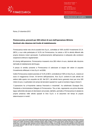 Roma, 21 dicembre 2012




Finmeccanica, proventi per 260 milioni di euro dall’operazione GE-Avio

Destinati alla riduzione del livello di indebitamento



Finmeccanica rende noto che la società Avio S.p.A., controllata al 100% da BCV Investments S.C.A.
(BCV), a sua volta partecipata al 14,3% da Finmeccanica, ha ceduto a GE le attività afferenti alla
propria divisione motori aeronautici. Il perfezionamento dell’operazione è sottoposto alle condizioni
sospensive antitrust e regolamentari.

Al closing dell’operazione, Finmeccanica incasserà circa 260 milioni di euro, destinati alla riduzione
del livello di indebitamento del Gruppo.

Il prezzo di vendita consente a Finmeccanica di valorizzare al doppio del valore di acquisto
l’investimento effettuato in Avio S.p.A. nel 2006.

Inoltre Finmeccanica resterà azionista al 14,3% di BCV, controllante al 100% di Avio S.p.A., insieme al
socio di maggioranza Cinven. Al termine dell’operazione, Avio S.p.A. conterrà le sole attività nel
settore dello spazio non acquisite da GE. Nel 2011, tali attività hanno generato ricavi per circa 300
milioni di euro, in particolare nel campo dei lanciatori spaziali tra i quali si ricordano Vega e Ariane 5.

“L’operazione ha un’importante valenza finanziaria e industriale”, ha sottolineato Giuseppe Orsi,
Presidente e Amministratore Delegato di Finmeccanica. “Da un lato, rappresenta una prima rilevante
tappa nell’ambito del piano di dismissioni annunciato; dall’altro, permette a Finmeccanica di valutare la
propria presenza nelle attività spaziali di Avio S.p.A. e di assumere nel tempo le proprie
determinazioni in merito”.




Finmeccanica ha un ruolo di primo piano nell’industria mondiale dell’aerospazio, difesa e sicurezza partecipa nei grandi programmi internazionali sia attraverso
le proprie società operative sia con partnership in Europa e negli USA. Leader nella progettazione e produzione di elicotteri, elettronica per la difesa e sicurezza,
velivoli civili e militari, aerostrutture, satelliti, infrastrutture spaziali, sistemi di difesa, è il primo gruppo italiano nell’alta tecnologia, con asset produttivi e
competenze di rilievo anche nei settori trasporti ed energia. Quotata alla Borsa di Milano, al 31 dicembre 2011 Finmeccanica impiegava 70.474 addetti, di cui
40.224 in Italia, circa 10.450 negli USA, oltre 9.300 in UK, circa 3.700 in Francia, circa 3.250 in Polonia e 964 in Germania. Oltre l’85% del personale è concentrato
in tre mercati “domestici” (Italia, UK, USA). Per mantenere e sviluppare la propria eccellenza tecnologica, Finmeccanica investe in Ricerca e Sviluppo risorse
pari al 12% dei ricavi.
 