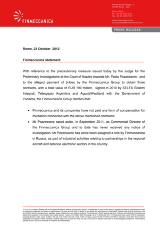 Rome, 23 October 2012


Finmeccanica statement


With reference to the precautionary measure issued today by the Judge for the
Preliminary Investigations at the Court of Naples towards Mr. Paolo Pozzessere, and
to the alleged payment of bribes by the Finmeccanica Group to obtain three
contracts, with a total value of EUR 180 million, signed in 2010 by SELEX Sistemi
Integrati, Telespazio Argentina and AgustaWestland with the Government of
Panama, the Finmeccanica Group clarifies that:


      •      Finmeccanica and its companies have not paid any form of compensation for
             mediation connected with the above mentioned contracts;
      •      Mr Pozzessere stood aside, in September 2011, as Commercial Director of
             the Finmeccanica Group and to date has never received any notice of
             investigation. Mr Pozzessere has since been assigned a role by Finmeccanica
             in Russia, as part of industrial activities relating to partnerships in the regional
             aircraft and defence electronic sectors in the country.




Finmeccanica plays a leading role in the global aerospace, defence and security industry. It participates in some of the sector’s biggest international programmes through
its operating companies and thanks to partnerships in Europe and the USA. A leader in the design and manufacture of helicopters, defence and security electronics, civil
and military aircraft, aerostructures, satellites, space infrastructure and defence systems, Finmeccanica is Italy’s leading high-tech company with significant manufacturing
assets and expertise in the transport and energy sectors. Listed on the Milan Stock Exchange, as of 31 December 2011, Finmeccanica had around 70,474 employees,
including 40,224 in Italy, some 10,450 in the US, over 9,300 in the UK, some 3,700 in France, around 3,250 in Poland, and 964 in Germany. Over 85% of the Group’s
employees are based in three “domestic” markets (Italy, the UK and the USA). As part of its drive to maintain and build on its technological excellence, Finmeccanica
spends around 12% of its revenues on research and development.
 