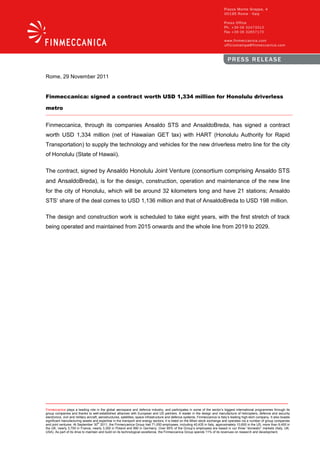 Rome, 29 November 2011


Finmeccanica: signed a contract worth USD 1,334 million for Honolulu driverless

metro


Finmeccanica, through its companies Ansaldo STS and AnsaldoBreda, has signed a contract
worth USD 1,334 million (net of Hawaiian GET tax) with HART (Honolulu Authority for Rapid
Transportation) to supply the technology and vehicles for the new driverless metro line for the city
of Honolulu (State of Hawaii).

The contract, signed by Ansaldo Honolulu Joint Venture (consortium comprising Ansaldo STS
and AnsaldoBreda), is for the design, construction, operation and maintenance of the new line
for the city of Honolulu, which will be around 32 kilometers long and have 21 stations; Ansaldo
STS’ share of the deal comes to USD 1,136 million and that of AnsaldoBreda to USD 198 million.

The design and construction work is scheduled to take eight years, with the first stretch of track
being operated and maintained from 2015 onwards and the whole line from 2019 to 2029.




Finmeccanica plays a leading role in the global aerospace and defence industry, and participates in some of the sector’s biggest international programmes through its
group companies and thanks to well-established alliances with European and US partners. A leader in the design and manufacture of helicopters, defence and security
electronics, civil and military aircraft, aerostructures, satellites, space infrastructure and defence systems, Finmeccanica is Italy’s leading high-tech company. It also boasts
significant manufacturing assets and expertise in the transport and energy sectors; it is listed on the Milan stock exchange and operates via a number of group companies
                                         th
and joint ventures. At September 30 2011, the Finmeccanica Group had 71,050 employees, including 40,435 in Italy, approximately 10,600 in the US, more than 9,400 in
the UK, nearly 3,700 in France, nearly 3,300 in Poland and 990 in Germany. Over 85% of the Group’s employees are based in our three “domestic” markets (Italy, UK,
USA). As part of its drive to maintain and build on its technological excellence, the Finmeccanica Group spends 11% of its revenues on research and development.
 