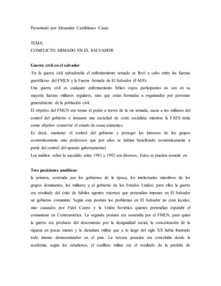 Presentado por Alexander Castiblanco Casas
TEMA:
COMFLICTO ARMADO EN EL SALVADOR
Guerra civil en el salvador
.En la guerra civil salvadoreña el enfrentamiento armado se llevó a cabo entre las fuerzas
guerrilleras del FMLN y la Fuerza Armada de El Salvador (FAES).
Una guerra civil es cualquier enfrentamiento bélico cuyos participantes no son en su
mayoría fuerzas militares regulares, sino que están formadas u organizadas por personas
generalmente de la población civil.
El objetivo del FMLN era tomar el poder a través de la vía armada, sacar a los militares del
control del gobierno e instaurar una sociedad de corte socialista; mientras la FAES tenía
como objetivo conservar el estado de cosas existentes.
Es decir, mantener el control del gobierno y proteger los intereses de los grupos
económicamente más poderosos que por años se habían beneficiado económicamente a
partir del control del aparato gubernamental.
Los análisis sobre lo sucedido entre 1981 y 1992 son diversos. Estos se pueden resumir en
Tres posiciones analíticas:
la primera, sostenida por los gobiernos de la época, los intelectuales miembros de los
grupos dominantes, los militares y el gobierno de los Estados Unidos; para ellos la guerra
era resultado del éxito de hábiles agentes externos que pretendían imponer en El Salvador
un gobierno comunista. Según esta postura los problemas en El Salvador no eran locales;
sino causados por Fidel Castro y la Unión Soviética quienes pretendían expandir el
comunismo en Centroamérica. La segunda postura era sostenida por el FMLN, para quien
la guerra era producto del descontento por la desigualdad social, la concentración de la
riqueza en pocas manos y la dictadura militar que a lo largo del siglo XX había frustrado
todo intento democratizador en el país. La tercera posición era concebida desde la
academia, según los estudiosos, el conflicto militar era el resultado de la pérdida de
 